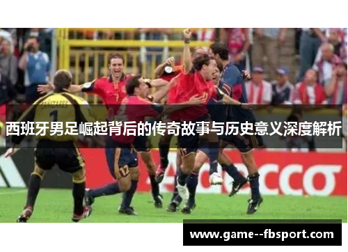 西班牙男足崛起背后的传奇故事与历史意义深度解析 西班牙男足崛起背后的传奇故事与历史意义深度解析