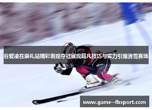 谷爱凌在崇礼站精彩表现夺冠展现超凡技巧与实力引爆滑雪赛场