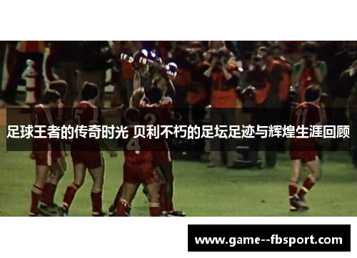 足球王者的传奇时光 贝利不朽的足坛足迹与辉煌生涯回顾