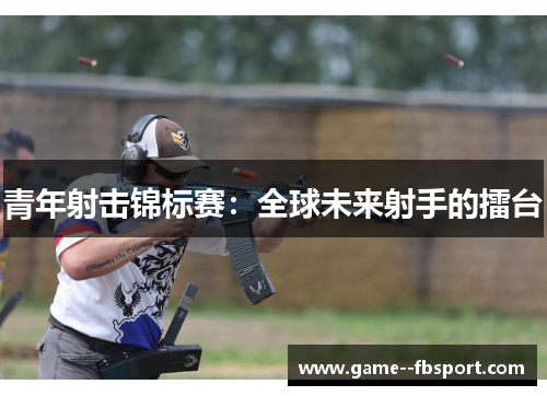 青年射击锦标赛:全球未来射手的擂台 青年射击锦标赛:全球未来射手的擂台