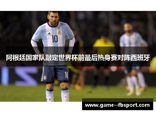 阿根廷国家队敲定世界杯前最后热身赛对阵西班牙