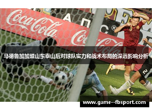 马德鲁加加盟山东泰山后对球队实力和战术布局的深远影响分析