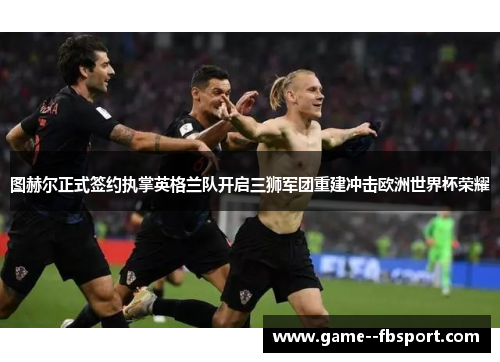 图赫尔正式签约执掌英格兰队开启三狮军团重建冲击欧洲世界杯荣耀 图赫尔正式签约执掌英格兰队开启三狮军团重建冲击欧洲世界杯荣耀