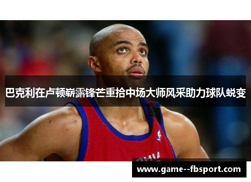 巴克利在卢顿崭露锋芒重拾中场大师风采助力球队蜕变