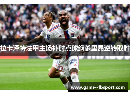 拉卡泽特法甲主场补时点球绝杀里昂逆转取胜 拉卡泽特法甲主场补时点球绝杀里昂逆转取胜